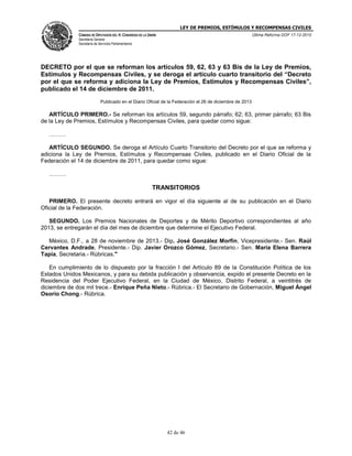LEY DE PREMIOS, ESTÍMULOS Y RECOMPENSAS CIVILES
CÁMARA DE DIPUTADOS DEL H. CONGRESO DE LA UNIÓN
Secretaría General
Secretaría de Servicios Parlamentarios
Última Reforma DOF 17-12-2015
42 de 46
DECRETO por el que se reforman los artículos 59, 62, 63 y 63 Bis de la Ley de Premios,
Estímulos y Recompensas Civiles, y se deroga el artículo cuarto transitorio del “Decreto
por el que se reforma y adiciona la Ley de Premios, Estímulos y Recompensas Civiles”,
publicado el 14 de diciembre de 2011.
Publicado en el Diario Oficial de la Federación el 26 de diciembre de 2013
ARTÍCULO PRIMERO.- Se reforman los artículos 59, segundo párrafo; 62; 63, primer párrafo; 63 Bis
de la Ley de Premios, Estímulos y Recompensas Civiles, para quedar como sigue:
………
ARTÍCULO SEGUNDO. Se deroga el Artículo Cuarto Transitorio del Decreto por el que se reforma y
adiciona la Ley de Premios, Estímulos y Recompensas Civiles, publicado en el Diario Oficial de la
Federación el 14 de diciembre de 2011, para quedar como sigue:
………
TRANSITORIOS
PRIMERO. El presente decreto entrará en vigor el día siguiente al de su publicación en el Diario
Oficial de la Federación.
SEGUNDO. Los Premios Nacionales de Deportes y de Mérito Deportivo correspondientes al año
2013, se entregarán el día del mes de diciembre que determine el Ejecutivo Federal.
México, D.F., a 28 de noviembre de 2013.- Dip. José González Morfín, Vicepresidente.- Sen. Raúl
Cervantes Andrade, Presidente.- Dip. Javier Orozco Gómez, Secretario.- Sen. María Elena Barrera
Tapia, Secretaria.- Rúbricas."
En cumplimiento de lo dispuesto por la fracción I del Artículo 89 de la Constitución Política de los
Estados Unidos Mexicanos, y para su debida publicación y observancia, expido el presente Decreto en la
Residencia del Poder Ejecutivo Federal, en la Ciudad de México, Distrito Federal, a veintitrés de
diciembre de dos mil trece.- Enrique Peña Nieto.- Rúbrica.- El Secretario de Gobernación, Miguel Ángel
Osorio Chong.- Rúbrica.
 