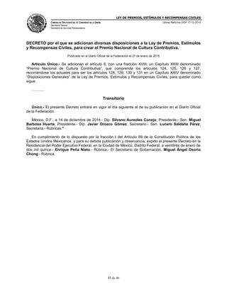 LEY DE PREMIOS, ESTÍMULOS Y RECOMPENSAS CIVILES
CÁMARA DE DIPUTADOS DEL H. CONGRESO DE LA UNIÓN
Secretaría General
Secretaría de Servicios Parlamentarios
Última Reforma DOF 17-12-2015
43 de 46
DECRETO por el que se adicionan diversas disposiciones a la Ley de Premios, Estímulos
y Recompensas Civiles, para crear el Premio Nacional de Cultura Contributiva.
Publicado en el Diario Oficial de la Federación el 27 de enero de 2015
Artículo Único.- Se adicionan el artículo 6, con una fracción XVIII; un Capítulo XXIII denominado
“Premio Nacional de Cultura Contributiva”, que comprende los artículos 124, 125, 126 y 127,
recorriéndose los actuales para ser los artículos 128, 129, 130 y 131 en un Capítulo XXIV denominado
“Disposiciones Generales” de la Ley de Premios, Estímulos y Recompensas Civiles, para quedar como
sigue:
……….
Transitorio
Único.- El presente Decreto entrará en vigor el día siguiente al de su publicación en el Diario Oficial
de la Federación.
México, D.F., a 14 de diciembre de 2014.- Dip. Silvano Aureoles Conejo, Presidente.- Sen. Miguel
Barbosa Huerta, Presidente.- Dip. Javier Orozco Gómez, Secretario.- Sen. Lucero Saldaña Pérez,
Secretaria.- Rúbricas."
En cumplimiento de lo dispuesto por la fracción I del Artículo 89 de la Constitución Política de los
Estados Unidos Mexicanos, y para su debida publicación y observancia, expido el presente Decreto en la
Residencia del Poder Ejecutivo Federal, en la Ciudad de México, Distrito Federal, a veintitrés de enero de
dos mil quince.- Enrique Peña Nieto.- Rúbrica.- El Secretario de Gobernación, Miguel Ángel Osorio
Chong.- Rúbrica.
 