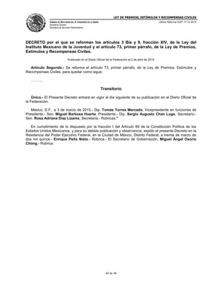 LEY DE PREMIOS, ESTÍMULOS Y RECOMPENSAS CIVILES
CÁMARA DE DIPUTADOS DEL H. CONGRESO DE LA UNIÓN
Secretaría General
Secretaría de Servicios Parlamentarios
Última Reforma DOF 17-12-2015
44 de 46
DECRETO por el que se reforman los artículos 3 Bis y 9, fracción XIV, de la Ley del
Instituto Mexicano de la Juventud y el artículo 73, primer párrafo, de la Ley de Premios,
Estímulos y Recompensas Civiles.
Publicado en el Diario Oficial de la Federación el 2 de abril de 2015
Artículo Segundo.- Se reforma el artículo 73, primer párrafo, de la Ley de Premios, Estímulos y
Recompensas Civiles, para quedar como sigue:
……….
Transitorio
Único.- El Presente Decreto entrará en vigor al día siguiente de su publicación en el Diario Oficial de
la Federación.
México, D.F., a 3 de marzo de 2015.- Dip. Tomás Torres Mercado, Vicepresidente en funciones de
Presidente.- Sen. Miguel Barbosa Huerta, Presidente.- Dip. Sergio Augusto Chan Lugo, Secretario.-
Sen. Rosa Adriana Díaz Lizama, Secretaria.- Rúbricas."
En cumplimiento de lo dispuesto por la fracción I del Artículo 89 de la Constitución Política de los
Estados Unidos Mexicanos, y para su debida publicación y observancia, expido el presente Decreto en la
Residencia del Poder Ejecutivo Federal, en la Ciudad de México, Distrito Federal, a treinta de marzo de
dos mil quince.- Enrique Peña Nieto.- Rúbrica.- El Secretario de Gobernación, Miguel Ángel Osorio
Chong.- Rúbrica.
 