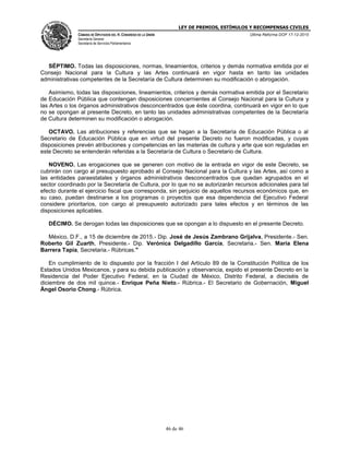 LEY DE PREMIOS, ESTÍMULOS Y RECOMPENSAS CIVILES
CÁMARA DE DIPUTADOS DEL H. CONGRESO DE LA UNIÓN
Secretaría General
Secretaría de Servicios Parlamentarios
Última Reforma DOF 17-12-2015
46 de 46
SÉPTIMO. Todas las disposiciones, normas, lineamientos, criterios y demás normativa emitida por el
Consejo Nacional para la Cultura y las Artes continuará en vigor hasta en tanto las unidades
administrativas competentes de la Secretaría de Cultura determinen su modificación o abrogación.
Asimismo, todas las disposiciones, lineamientos, criterios y demás normativa emitida por el Secretario
de Educación Pública que contengan disposiciones concernientes al Consejo Nacional para la Cultura y
las Artes o los órganos administrativos desconcentrados que éste coordina, continuará en vigor en lo que
no se opongan al presente Decreto, en tanto las unidades administrativas competentes de la Secretaría
de Cultura determinen su modificación o abrogación.
OCTAVO. Las atribuciones y referencias que se hagan a la Secretaría de Educación Pública o al
Secretario de Educación Pública que en virtud del presente Decreto no fueron modificadas, y cuyas
disposiciones prevén atribuciones y competencias en las materias de cultura y arte que son reguladas en
este Decreto se entenderán referidas a la Secretaría de Cultura o Secretario de Cultura.
NOVENO. Las erogaciones que se generen con motivo de la entrada en vigor de este Decreto, se
cubrirán con cargo al presupuesto aprobado al Consejo Nacional para la Cultura y las Artes, así como a
las entidades paraestatales y órganos administrativos desconcentrados que quedan agrupados en el
sector coordinado por la Secretaría de Cultura, por lo que no se autorizarán recursos adicionales para tal
efecto durante el ejercicio fiscal que corresponda, sin perjuicio de aquellos recursos económicos que, en
su caso, puedan destinarse a los programas o proyectos que esa dependencia del Ejecutivo Federal
considere prioritarios, con cargo al presupuesto autorizado para tales efectos y en términos de las
disposiciones aplicables.
DÉCIMO. Se derogan todas las disposiciones que se opongan a lo dispuesto en el presente Decreto.
México, D.F., a 15 de diciembre de 2015.- Dip. José de Jesús Zambrano Grijalva, Presidente.- Sen.
Roberto Gil Zuarth, Presidente.- Dip. Verónica Delgadillo García, Secretaria.- Sen. María Elena
Barrera Tapia, Secretaria.- Rúbricas."
En cumplimiento de lo dispuesto por la fracción I del Artículo 89 de la Constitución Política de los
Estados Unidos Mexicanos, y para su debida publicación y observancia, expido el presente Decreto en la
Residencia del Poder Ejecutivo Federal, en la Ciudad de México, Distrito Federal, a dieciséis de
diciembre de dos mil quince.- Enrique Peña Nieto.- Rúbrica.- El Secretario de Gobernación, Miguel
Ángel Osorio Chong.- Rúbrica.
 