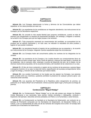 LEY DE PREMIOS, ESTÍMULOS Y RECOMPENSAS CIVILES
CÁMARA DE DIPUTADOS DEL H. CONGRESO DE LA UNIÓN
Secretaría General
Secretaría de Servicios Parlamentarios
Última Reforma DOF 17-12-2015
6 de 46
CAPITULO IV
Procedimiento
Artículo 24.- Los Consejos determinarán la forma y términos de las Convocatorias que deban
expedirse, en los casos previstos por esta Ley.
Artículo 25.- Los expedientes de las candidaturas se integrarán atendiendo a las instrucciones de los
Consejos, por los Secretarios respectivos.
Artículo 26.- Se concede la más amplia libertad para proponer candidaturas, cuando se trate de
premios cuyo otorgamiento no requiera de proponentes facultados. Sin embargo, si llegaren a recibirse,
se turnarán a los Consejos para que las hagan propias o las rechacen.
Artículo 27.- Toda proposición expresará los merecimientos del candidato; se acompañará de las
pruebas que se estimen pertinentes y, en todo caso, se indicarán la naturaleza de otras pruebas y
lugares en que puedan recabarse.
Artículo 28.- Los secretarios llevarán el registro de las candidaturas que se presenten y, de acuerdo
con instrucciones de los Consejos, integrarán cuantos expedientes exijan las circunstancias.
Artículo 29.- Los Consejos harán del conocimiento público los nombres de los integrantes de los
Jurados.
Artículo 30.- Los secretarios de los Consejos y los Jurados llevarán sus correspondientes libros de
actas. En éstas se harán constar lugar, fecha, horas de apertura y clausura de cada sesión y nombres de
los asistentes, más la narración clara, ordenada y sucinta del desarrollo del acto, de lo tratado, de las
diversas resoluciones propuestas, de los acuerdos tomados y del resultado de las votaciones en su caso.
Artículo 31.- El libro de honor contendrá un registro de los nombres de las personas a quienes llegue
a otorgarse el premio; en su caso, la clase del mismo; especificación de la presea correspondiente; fecha
y lugar de entrega, y mención de las incidencias que hubiera habido.
Artículo 32.- Los Jurados funcionarán en los locales que les asignen los Consejos. Las sesiones
serán privadas entre sus miembros, quedando prohibida la presencia de cualquier persona ajena. Las
votaciones serán secretas.
Artículo 33.- Los acuerdos del Presidente de la República sobre otorgamiento de premios, se
publicarán en el "Diario Oficial" de la Federación. Dichos acuerdos fijarán lugar y fecha para la entrega de
premios.
CAPITULO V
Condecoración "Miguel Hidalgo"
Artículo 34.- La Condecoración "Miguel Hidalgo" es la más alta presea que otorgan los Estados
Unidos Mexicanos a sus nacionales, para premiar méritos eminentes o distinguidos, conducta o
trayectoria vital ejemplar, relevantes servicios prestados a la Patria o a la Humanidad, o actos heroicos.
Artículo 35.- La Condecoración se tramitará en la Secretaría de Gobernación, por conducto de un
Consejo de Premiación compuesto por los Secretarios de Gobernación, de Educación Pública y de
Cultura, y por un representante de cada una de las Cámaras del Congreso de la Unión. El Consejo será
presidido por el Secretario de Gobernación.
 