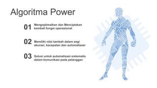 Algoritma Power
01
Memiliki nilai tambah dalam segi
akurasi, kecepatan dan automatisasi
02
Solusi untuk automatisasi sistematis
dalam komunikasi pada pelanggan
03
Mengoptimalkan dan Menciptakan
kembali fungsi operasional
 