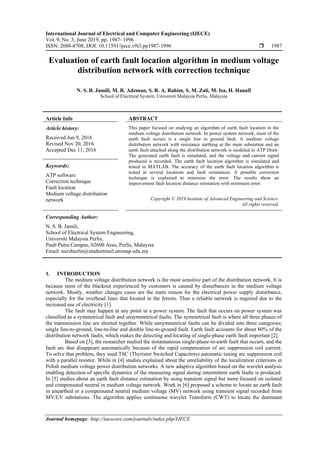 International Journal of Electrical and Computer Engineering (IJECE)
Vol. 9, No. 3, June 2019, pp. 1987~1996
ISSN: 2088-8708, DOI: 10.11591/ijece.v9i3.pp1987-1996  1987
Journal homepage: http://iaescore.com/journals/index.php/IJECE
Evaluation of earth fault location algorithm in medium voltage
distribution network with correction technique
N. S. B. Jamili, M. R. Adzman, S. R. A. Rahim, S. M. Zali, M. Isa, H. Hanafi
School of Electrical System, Universiti Malaysia Perlis, Malaysia
Article Info ABSTRACT
Article history:
Received Jun 9, 2016
Revised Nov 20, 2016
Accepted Dec 11, 2016
This paper focused on studying an algorithm of earth fault location in the
medium voltage distribution network. In power system network, most of the
earth fault occurs is a single line to ground fault. A medium voltage
distribution network with resistance earthing at the main substation and an
earth fault attached along the distribution network is modeled in ATP Draw.
The generated earth fault is simulated, and the voltage and current signal
produced is recorded. The earth fault location algorithm is simulated and
tested in MATLAB. The accuracy of the earth fault location algorithm is
tested at several locations and fault resistances. A possible correction
technique is explained to minimize the error. The results show an
improvement fault location distance estimation with minimum error.
Keywords:
ATP software
Correction technique
Fault location
Medium voltage distribution
network Copyright © 2019 Institute of Advanced Engineering and Science.
All rights reserved.
Corresponding Author:
N. S. B. Jamili,
School of Electrical System Engineering,
Universiti Malaysia Perlis,
Pauh Putra Campus, 02600 Arau, Perlis, Malaysia.
Email: nurshazlin@studentmail.unimap.edu.my
1. INTRODUCTION
The medium voltage distribution network is the most sensitive part of the distribution network. It is
because most of the blackout experienced by customers is caused by disturbances in the medium voltage
network. Mostly, weather changes cases are the main reason for the electrical power supply disturbance,
especially for the overhead lines that located in the forests. Thus a reliable network is required due to the
increased use of electricity [1].
The fault may happen at any point in a power system. The fault that occurs on power system was
classified as a symmetrical fault and unsymmetrical faults. The symmetrical fault is where all three phases of
the transmission line are shorted together. While unsymmetrical faults can be divided into three categories;
single line-to-ground, line-to-line and double line-to-ground fault. Earth fault accounts for about 80% of the
distribution network faults, which makes the detecting and locating of single-phase earth fault important [2].
Based on [3], the researcher studied the instantaneous single-phase-to-earth fault that occurs, and the
fault arc that disappears automatically because of the rapid compensation of arc suppression coil current.
To solve that problem, they used TSC (Thyristor Switched Capacitors) automatic tuning arc suppression coil
with a parallel resistor. While in [4] studies explained about the unreliability of the localization criterions in
Polish medium voltage power distribution networks. A new adaptive algorithm based on the wavelet analysis
enabling detection of specific dynamics of the measuring signal during intermittent earth faults is produced.
In [5] studies about an earth fault distance estimation by using transient signal but more focused on isolated
and compensated neutral in medium voltage network. Work in [6] proposed a scheme to locate an earth fault
in unearthed or a compensated neutral medium voltage (MV) network using transient signal recorded from
MV/LV substations. The algorithm applies continuous wavelet Transform (CWT) to locate the dominant
 