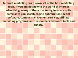Internet marketing has its own set of the best marketing
    tools. If you are not new to the world of Internet
  advertising, many of these marketing tools are quite
   familiar to you-search engine optimization special
    software, content management services, affiliate
marketing programs, auto responders, keyword tools and
                           others.
 