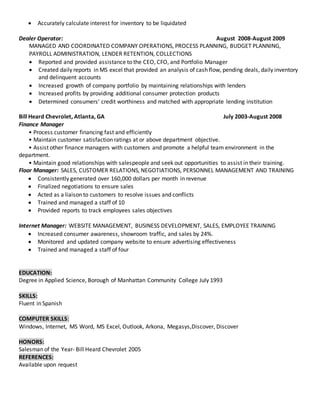  Accurately calculate interest for inventory to be liquidated
Dealer Operator: August 2008-August 2009
MANAGED AND COORDINATED COMPANY OPERATIONS, PROCESS PLANNING, BUDGET PLANNING,
PAYROLL ADMINISTRATION, LENDER RETENTION, COLLECTIONS
 Reported and provided assistance to the CEO, CFO, and Portfolio Manager
 Created daily reports in MS excel that provided an analysis of cash flow, pending deals, daily inventory
and delinquent accounts
 Increased growth of company portfolio by maintaining relationships with lenders
 Increased profits by providing additional consumer protection products
 Determined consumers’ credit worthiness and matched with appropriate lending institution
Bill Heard Chevrolet, Atlanta, GA July 2003-August 2008
Finance Manager
• Process customer financing fast and efficiently
• Maintain customer satisfaction ratings at or above department objective.
• Assist other finance managers with customers and promote a helpful team environment in the
department.
• Maintain good relationships with salespeople and seek out opportunities to assist in their training.
Floor Manager: SALES, CUSTOMER RELATIONS, NEGOTIATIONS, PERSONNEL MANAGEMENT AND TRAINING
 Consistently generated over 160,000 dollars per month in revenue
 Finalized negotiations to ensure sales
 Acted as a liaison to customers to resolve issues and conflicts
 Trained and managed a staff of 10
 Provided reports to track employees sales objectives
Internet Manager: WEBSITE MANAGEMENT, BUSINESS DEVELOPMENT, SALES, EMPLOYEE TRAINING
 Increased consumer awareness, showroom traffic, and sales by 24%.
 Monitored and updated company website to ensure advertising effectiveness
 Trained and managed a staff of four
EDUCATION:
Degree in Applied Science, Borough of Manhattan Community College July 1993
SKILLS:
Fluent in Spanish
COMPUTER SKILLS:
Windows, Internet, MS Word, MS Excel, Outlook, Arkona, Megasys,Discover, Discover
HONORS:
Salesman of the Year- Bill Heard Chevrolet 2005
REFERENCES:
Available upon request
 