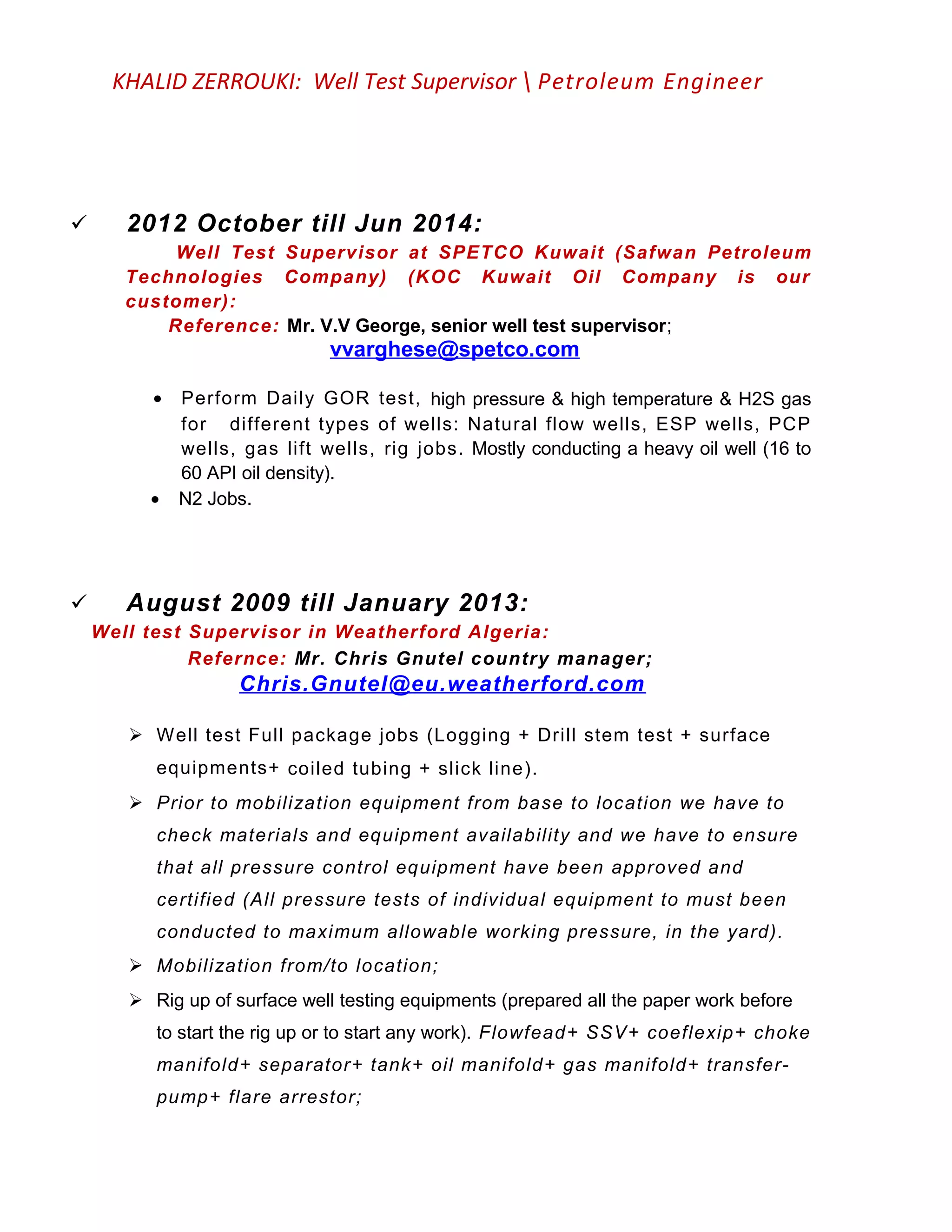 KHALID ZERROUKI: Well Test Supervisor  Petroleum Engineer
 2012 October till Jun 2014:
Well Test Supervisor at SPETCO Kuwait (Safwan Petroleum
Technologies Company) (KOC Kuwait Oil Company is our
customer):
Reference: Mr. V.V George, senior well test supervisor;
vvarghese@spetco.com
• Perform Daily GOR test, high pressure & high temperature & H2S gas
for different types of wells: Natural flow wells, ESP wells, PCP
wells, gas lift wells, rig jobs. Mostly conducting a heavy oil well (16 to
60 API oil density).
• N2 Jobs.
 August 2009 till January 2013:
Well test Supervisor in Weatherford Algeria:
Refernce: Mr. Chris Gnutel country manager;
Chris.Gnutel@eu.weatherford.com
 Well test Full package jobs (Logging + Drill stem test + surface
equipments+ coiled tubing + slick line).
 Prior to mobilization equipment from base to location we have to
check materials and equipment availability and we have to ensure
that all pressure control equipment have been approved and
certified (All pressure tests of individual equipment to must been
conducted to maximum allowable working pressure, in the yard).
 Mobilization from/to location;
 Rig up of surface well testing equipments (prepared all the paper work before
to start the rig up or to start any work). Flowfead+ SSV+ coeflexip+ choke
manifold+ separator+ tank+ oil manifold+ gas manifold+ transfer-
pump+ flare arrestor;
 