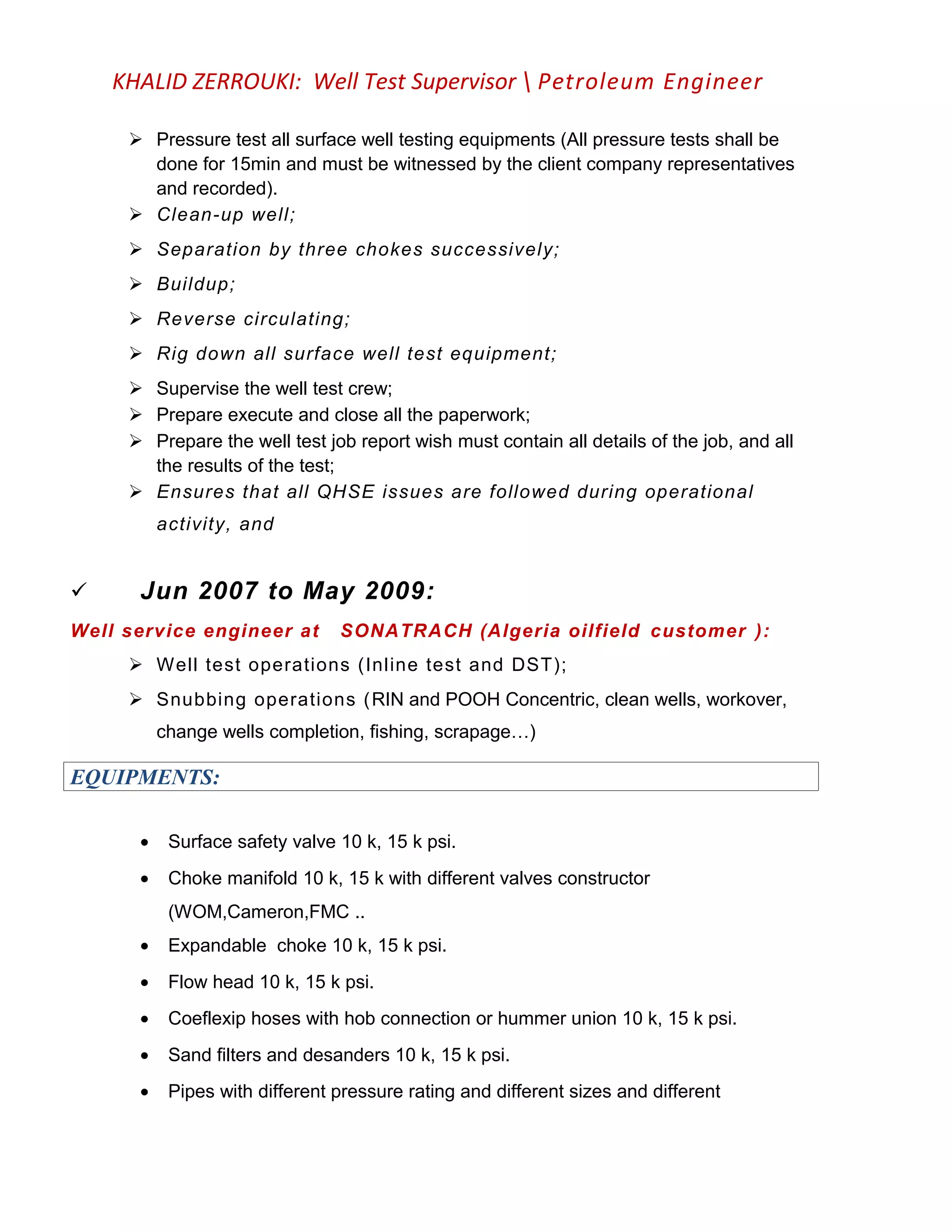 KHALID ZERROUKI: Well Test Supervisor  Petroleum Engineer
 Pressure test all surface well testing equipments (All pressure tests shall be
done for 15min and must be witnessed by the client company representatives
and recorded).
 Clean-up well;
 Separation by three chokes successively;
 Buildup;
 Reverse circulating;
 Rig down all surface well test equipment;
 Supervise the well test crew;
 Prepare execute and close all the paperwork;
 Prepare the well test job report wish must contain all details of the job, and all
the results of the test;
 Ensures that all QHSE issues are followed during operational
activity, and
 Jun 2007 to May 2009:
Well service engineer at SONATRACH (Algeria oilfield customer ):
 Well test operations (Inline test and DST);
 Snubbing operations (RIN and POOH Concentric, clean wells, workover,
change wells completion, fishing, scrapage…)
EQUIPMENTS:
• Surface safety valve 10 k, 15 k psi.
• Choke manifold 10 k, 15 k with different valves constructor
(WOM,Cameron,FMC ..
• Expandable choke 10 k, 15 k psi.
• Flow head 10 k, 15 k psi.
• Coeflexip hoses with hob connection or hummer union 10 k, 15 k psi.
• Sand filters and desanders 10 k, 15 k psi.
• Pipes with different pressure rating and different sizes and different
 