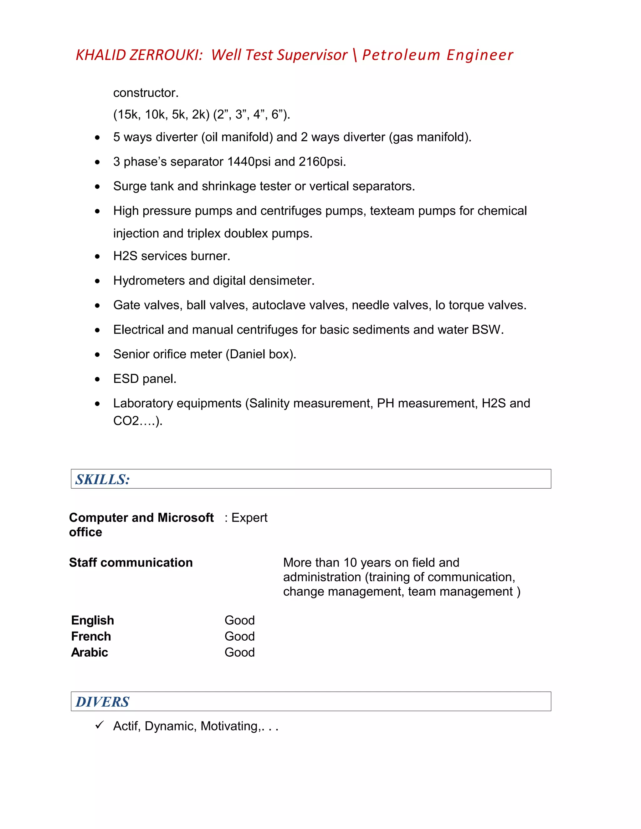 KHALID ZERROUKI: Well Test Supervisor  Petroleum Engineer
constructor.
(15k, 10k, 5k, 2k) (2”, 3”, 4”, 6”).
• 5 ways diverter (oil manifold) and 2 ways diverter (gas manifold).
• 3 phase’s separator 1440psi and 2160psi.
• Surge tank and shrinkage tester or vertical separators.
• High pressure pumps and centrifuges pumps, texteam pumps for chemical
injection and triplex doublex pumps.
• H2S services burner.
• Hydrometers and digital densimeter.
• Gate valves, ball valves, autoclave valves, needle valves, lo torque valves.
• Electrical and manual centrifuges for basic sediments and water BSW.
• Senior orifice meter (Daniel box).
• ESD panel.
• Laboratory equipments (Salinity measurement, PH measurement, H2S and
CO2….).
SKILLS:
Computer and Microsoft
office
: Expert
Staff communication
English Good
More than 10 years on field and
administration (training of communication,
change management, team management )
French Good
Arabic Good
DIVERS
 Actif, Dynamic, Motivating,. . .
 