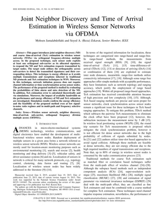 IEEE SENSORS JOURNAL, VOL. 15, NO. 10, OCTOBER 2015 5821
Joint Neighbor Discovery and Time of Arrival
Estimation in Wireless Sensor Networks
via OFDMA
Mohsen Jamalabdollahi and Seyed A. (Reza) Zekavat, Senior Member, IEEE
Abstract—This paper introduces joint neighbor discovery (ND)
and coarse time-of-arrival (ToA) estimation in wireless sensor
networks (WSNs) via orthogonal frequency-division multiple
access. In the proposed technique, each sensor node exploits
at least one orthogonal sub-carrier as its allocated signature,
to respond the ND and ToA estimation requests transmitted by
target nodes. The target node utilizes the orthogonality across
sub-carriers to detect the transmitted signatures and their cor-
responding delays. This technique is energy efﬁcient as it avoids
multiple transmissions and receptions inherent in traditional
ND protocols and ToA estimation techniques in WSN. Moreover,
in this technique, network initiation process does not require
channel information or time synchronization across sensor nodes.
The performance of the proposed method is studied by evaluating
the probabilities of false alarm and miss detection of the ND.
In addition, ToA estimation error is calculated theoretically and
via simulations. Moreover, the impact of available bandwidth on
the performance and energy efﬁciency of ND and ToA estimation
are investigated. Simulation results conﬁrm the energy efﬁciency
and the feasibility of the proposed method even at low signal-
to-noise ratio regimes and in multi-path and frequency selective
channels.
Index Terms—Wireless sensor network, neighbor discovery,
time-of-arrival, sub-carrier, orthogonal frequency division
multiple access (OFDMA).
I. INTRODUCTION
ADVANCES in micro-electro-mechanical systems
(MEMS) technology, wireless communications, and
digital electronics have enabled the development of multi-
functional wireless sensor nodes. Random deployment of
multiple sensors in a given area forms a network referred as
wireless sensor network (WSN). Wireless sensor networks are
mostly used for location-aware monitoring purposes such as
environmental monitoring [1], search and rescue [2], health
monitoring and drug delivery [3]–[5], vehicular safety, and
driver assistance systems [6] and etc. Localization of sensors in
network is critical for many network protocols, e.g., topology
control, clustering, data fusion and routing [7], [8].
Localization of wireless sensor nodes has been widely
addressed in the literature [9]–[14].
Manuscript received June 8, 2015; accepted June 19, 2015. Date of
publication June 23, 2015; date of current version August 14, 2015. This
work was supported by the National Science Foundation under Award
ECCS 1101843. The associate editor coordinating the review of this paper
and approving it for publication was Prof. Kiseon Kim.
The authors are with the Department of Electrical and Computer Engineer-
ing, Michigan Technological University, Houghton, MI 49930 USA (e-mail:
mjamalab@mtu.edu; rezaz@mtu.edu).
Digital Object Identiﬁer 10.1109/JSEN.2015.2449079
In terms of the required information for localization, these
techniques are categorized into range-based and range-free.
In range-based methods, the measurements from
received signal strength (RSS) [9], [10], the signal
time-of-arrival (ToA) [11], [15] time-difference-of-
arrival (TDoA) [12], [13] or direction of arriving (DoA) [14]
or combination of them [16] are exploited to estimate
inter node distances, meanwhile, range-free methods utilize
connectivity information [17], [18]. Although some range free
approaches offer simple methods with acceptable performance,
they have limitations such as network topology and ranging
accuracy, which justify the employment of range based
approaches [19]. Within all proposed range-based approaches,
ToA estimation has received considerable attention because
of high precision and low complexity [10], [15]. Although,
ToA based ranging methods are precise and seem proper for
sensor networks, clock synchronization across sensor nodes
remain a signiﬁcant issue for these techniques in ToA based
ranging approaches. To mitigate this problem, TDoA method
which subtracts the pairwise ToA measurements to eliminate
the clock offset have been proposed [12], however, this
subtraction increases the measurement noise by 3 dB [15].
In wireless local positioning system (WLPS) [20], the round
trip scenario for ToA measurements is proposed which
mitigates the clock synchronization problem, however it
is not efﬁcient for dense sensor networks due to the high
probability of collision of signals submitted by nodes.
In [21] and [22] authors utilize time-slot based approaches to
avoid signal collision. Although these methods are feasible
at dense networks, they are not energy efﬁcient due to the
high required numbers of signal transmissions and receptions.
Note that, up to 80% of energy in wireless sensor nodes is
consumed by the radio communication process [23].
Traditional methods for coarse ToA estimation such
as matched ﬁlter or correlation based techniques suffer
from the multi-path effect of wireless channel [24]–[28].
Although the subspace based methods such as independent
component analysis (ICA) [24], super-resolution tech-
nique [25], maximum likelihood (ML) [26], multiple signal
classiﬁcation (MUSIC) [27], [28] and estimation of signal
parameter via rotational invariance technique (ESPRIT) [29]
deal with the multi-path effect, they are classiﬁed as ﬁne
ToA estimators and must be combined with a coarse method
for complete ToA estimation. These techniques need channel
impulse response estimation, nevertheless, the performance of
1530-437X © 2015 IEEE. Personal use is permitted, but republication/redistribution requires IEEE permission.
See http://www.ieee.org/publications_standards/publications/rights/index.html for more information.
 