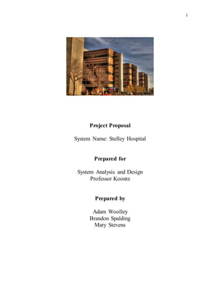 1
Project Proposal
System Name: Stelley Hospital
Prepared for
System Analysis and Design
Professor Koontz
Prepared by
Adam Woolley
Brandon Spalding
Mary Stevens
 