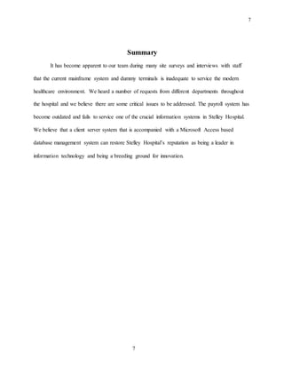 7
7
Summary
It has become apparent to our team during many site surveys and interviews with staff
that the current mainframe system and dummy terminals is inadequate to service the modern
healthcare environment. We heard a number of requests from different departments throughout
the hospital and we believe there are some critical issues to be addressed. The payroll system has
become outdated and fails to service one of the crucial information systems in Stelley Hospital.
We believe that a client server system that is accompanied with a Microsoft Access based
database management system can restore Stelley Hospital’s reputation as being a leader in
information technology and being a breeding ground for innovation.
 