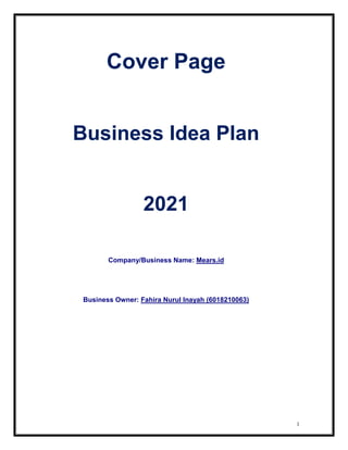 1
Cover Page
Business Idea Plan
2021
Company/Business Name: Mears.id
Business Owner: Fahira Nurul Inayah (6018210063)
 