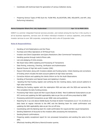  Coordinate with technical team for generation of various Collection dump.
 Preparing Various Types of MIS Such As: FLOW MIS, ALLOCATION, DRE, ROLLRATE, and KPI. (Key
Performing Indicators).
Karvy Computer Share Pvt. Ltd, Hyderabad Apr ’11 to MAR-2014.
KARVY is a premier integrated financial services provider, and ranked among the top five in the country in
all its business segments, services over 20 million individual investors in various capacities, and provides
investor services to over 300 corporate, comprising the who's who of Corporate India
Roles & Responsibilities:
 Handling of Unit Redemptions and Out Flows
 Purchase and Inflow Operations of JM Mutual Fund.
 Investor and Client Cooperation and Query Resolutions (Non Commercial Transactions)
 Handling queries through mails & Phone calls.
 Lien and pledging of Units process.
 Net Asset Value (NAV) Updating and Processing of Transactions
 Data Porting, endorsing, Checking, Verification and Authentication
 Special Process of High Net worth Investor (HNI)
 Payout Information along with Investors details and Funding banks. Initial checking and corrections
of funding which includes the bank account patterns & high Value warrants.
 Corrective Actions and updating the clients Inform ion for the Audit Observations
 Handling of Exemption and Special Cases and Updating in System.
 Spooling the final funding register and verifying the lien marking status, bank account patterns &
high value warrants.
 Matching the funding register with the redemption POD and also with the DCB and warrants file.
This completes the daily funding process.
 Processing High Value Liquid and Non-Liquid (Equity & Debt) New & additional Subscriptions as per
KYC norms and updating the NAV applicability date as per the cut-off time prescribed by SEBI
 Processing switch/shift transactions as per SEBI rules and guidelines.
 Reporting Rs 2 Lac and above Debt& Equity Purchase & Switch Transactions (w.e.f 01.10.2012) on
daily basis at regular intervals to the AMC and the Banking team for credit confirmation and
updating the NAV applicability date as per the cut off time.
 Coordinating with the Banking team for credit confirmation for Liquid and Non Liquid transactions
 Sending Statement of Accounts to the investors after processing the transactions.
 Sending Branch confirmations.
 Preparing weekly exceptional report for non processed transactions and sending the same to the
AMC.
 Effectively handling AMC/Karvy Branch/Investor queries.
 