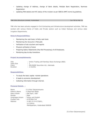  Updating change of Address, change of Bank details, Multiple Bank Registration, Nominee
Registration
 Updating PAN details and KYC status of the investor as per SEBI & AMFI norms & guidelines.
TNR Infra Structure Limited, Hyderabad Jun ’09 to Feb ’11
TNR infra has been actively engaged in Civil Contracting and Infrastructure development activities. TNR has
worked with various Clients of Public and Private sectors such as Indian Railways and various state
Irrigation Departments.
Roles & Responsibilities:
 Maintaining the cash book, & Petty cash book
 Maintaining the Accounts in Manually
 Verfication of site vouchers and reports
 Physical verfication of stock
 Preparing Salary Statements (Pay-Roll Processing) of all Employees.
 Monitoring day-to-day transitions
Project Accomplishments:
Title : Online Trading with Bombay Stock Exchange (BSE)
Team Size : 1
Client : RELIGARE Securities Ltd., Kakinada
Duration : 2 months
Responsibilities:
 To study the basic capital market operations
 It leads to economic development
 Collecting information through internet.
Personal Details :
Name : S.V.Ravi Satyanarayana
Father’s Name : S.Raja Rao Naidu
Date of Birth : 19th April, 1987
Gender : Male
Languages Known : Telugu and English
Contact Info : 07207801718
Address : H.NO.12-2-417/B/61,
Lic Colony,
Mehdipatnam, Hyderabad-500028
(S.V.Ravi Satyanarayana)
 