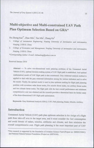 The Journal of Grey System 1 (2011 ) 35-46                                                         35




  Multi-objective and Multi-constrained UAV Path
  Plan Optimum Selection Based on GRA*

 Hu Zhong-hua'*, Zhao Min', Yao Min', Zhang Ke^
  1.   College of Automation Engineering, Nanjing University of Aeronautics and Astronautics,
       Nanjing, 210016, China

 2.    College of Economics and Management, Nanjing University ofAeronautics and Astronautics,
       Nanjing, 210016, China
 'Corresponding Author: E-mail: chzhualong@yahoo.com.cn


 Received January 2010


       Abstract — To solve two-dimensional route planning problems of the Unmanned Aerial
       Vehicle (UAV), optimal decision-making system of UAV flight path is established. And optimal
       mathematical model of UAV flight path is also constructed. Grey relational analysis method is
       applied to deal with the gray relational information among the various indicators and to solve
       the model. Finally, the optimal model is used to plan optimum seeking for flight path planning
       problem with seventeen radar threat nodes, five missile threat nodes, ten artillery threat nodes
       and two climate threat nodes. The flight path with the best overall performance and minimum
       comprehensive cost was obtained and the research provides a theoretical basis for further study
       of the three-dimensional UAV flight path optimization.


       Keywords: Grey Relational Analysis (GRA); UAV; Path planning; Radar; Missile; Artillery.



Introduction
Unmanned Aerial Vehicle (UAV) path plan optimum selection is the design of a flight
path from take-off area to the target area, and it must consider the fuel consumption
and avoid threats of radars, missiles, artilleries and climate, and then minimize the
overall comprehensive cost. Flight path planning is the most important part of UAV

•This research is supported by the foundation of Aviation Science Fund (Project no: 2009ZC52041)
 and National Natural Science Foundation (Project no: 60974104).
 