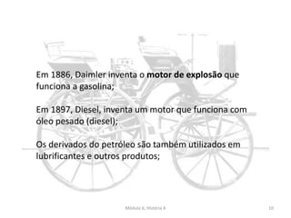 Módulo 6, História A 10
Em 1886, Daimler inventa o motor de explosão que
funciona a gasolina;
Em 1897, Diesel, inventa um motor que funciona com
óleo pesado (diesel);
Os derivados do petróleo são também utilizados em
lubrificantes e outros produtos;
 