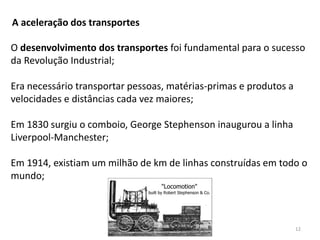 Módulo 6, História A 12
A aceleração dos transportes
O desenvolvimento dos transportes foi fundamental para o sucesso
da Revolução Industrial;
Era necessário transportar pessoas, matérias-primas e produtos a
velocidades e distâncias cada vez maiores;
Em 1830 surgiu o comboio, George Stephenson inaugurou a linha
Liverpool-Manchester;
Em 1914, existiam um milhão de km de linhas construídas em todo o
mundo;
 