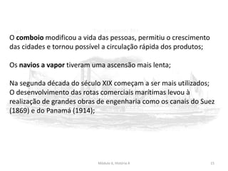 Módulo 6, História A 15
O comboio modificou a vida das pessoas, permitiu o crescimento
das cidades e tornou possível a circulação rápida dos produtos;
Os navios a vapor tiveram uma ascensão mais lenta;
Na segunda década do século XIX começam a ser mais utilizados;
O desenvolvimento das rotas comerciais marítimas levou à
realização de grandes obras de engenharia como os canais do Suez
(1869) e do Panamá (1914);
 