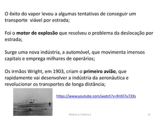 Módulo 6, História A 16
O êxito do vapor levou a algumas tentativas de conseguir um
transporte viável por estrada;
Foi o motor de explosão que resolveu o problema da deslocação por
estrada;
Surge uma nova indústria, a automóvel, que movimenta imensos
capitais e emprega milhares de operários;
Os irmãos Wright, em 1903, criam o primeiro avião, que
rapidamente vai desenvolver a indústria da aeronáutica e
revolucionar os transportes de longa distância;
https://www.youtube.com/watch?v=RriKI7u72Xs
 