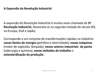 Módulo 6, História A 2
A Expansão da Revolução Industrial
A expansão da Revolução Industrial é muitas vezes chamada de 2ª
Revolução Industrial, desenrola-se na segunda metade do século XIX,
na Europa, EUA e Japão;
Corresponde a um conjunto de transformações rápidas na indústria:
novas fontes de energia (petróleo e eletricidade); novas máquinas
(motor de explosão, lâmpada), novos setores industriais de ponta
(siderurgia e química), novos métodos de trabalho e
estandardização da produção.
 