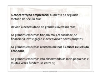 Módulo 6, História A 20
A concentração empresarial aumenta na segunda
metade do século XIX:
Devido à necessidade de grandes investimentos;
As grandes empresas tinham mais capacidade de
financiar a investigação e desenvolver novos projetos;
As grandes empresas resistem melhor às crises cíclicas da
economia;
As grandes empresas vão absorvendo as mais pequenas e
muitas vezes fundem-se entre si;
 