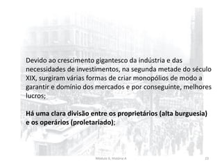 Módulo 6, História A 23
Devido ao crescimento gigantesco da indústria e das
necessidades de investimentos, na segunda metade do século
XIX, surgiram várias formas de criar monopólios de modo a
garantir e domínio dos mercados e por conseguinte, melhores
lucros;
Há uma clara divisão entre os proprietários (alta burguesia)
e os operários (proletariado);
 