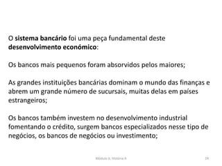 Módulo 6, História A 24
O sistema bancário foi uma peça fundamental deste
desenvolvimento económico:
Os bancos mais pequenos foram absorvidos pelos maiores;
As grandes instituições bancárias dominam o mundo das finanças e
abrem um grande número de sucursais, muitas delas em países
estrangeiros;
Os bancos também investem no desenvolvimento industrial
fomentando o crédito, surgem bancos especializados nesse tipo de
negócios, os bancos de negócios ou investimento;
 