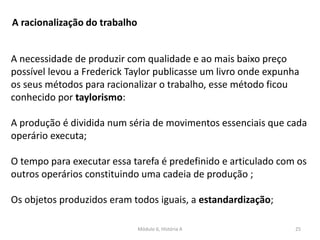 Módulo 6, História A 25
A racionalização do trabalho
A necessidade de produzir com qualidade e ao mais baixo preço
possível levou a Frederick Taylor publicasse um livro onde expunha
os seus métodos para racionalizar o trabalho, esse método ficou
conhecido por taylorismo:
A produção é dividida num séria de movimentos essenciais que cada
operário executa;
O tempo para executar essa tarefa é predefinido e articulado com os
outros operários constituindo uma cadeia de produção ;
Os objetos produzidos eram todos iguais, a estandardização;
 