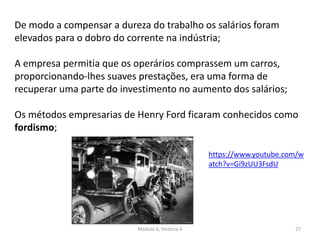 Módulo 6, História A 27
De modo a compensar a dureza do trabalho os salários foram
elevados para o dobro do corrente na indústria;
A empresa permitia que os operários comprassem um carros,
proporcionando-lhes suaves prestações, era uma forma de
recuperar uma parte do investimento no aumento dos salários;
Os métodos empresarias de Henry Ford ficaram conhecidos como
fordismo;
https://www.youtube.com/w
atch?v=Gi9zUU3FsdU
 