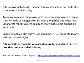Módulo 6, História A 28
Estes novos métodos de trabalho foram contestados por sindicatos
e numerosos intelectuais;
Apontavam a estes métodos o facto de serem desumanos e terem
transformado os antigos artesãos num proletários que executava
uma tarefa repetitiva sem qualquer criatividade, uma espécie de
autómato;
Charlie Chaplin, entre outros, no seu filme, “Os Tempos Modernos”,
satirizou esta situação;
Este método de trabalho veio acentuar as desigualdades entre os
proprietários e os trabalhadores;
Tempos modernos, filme completo: http://www.youtube.com/watch?v=pkf5vZFb6E8
 