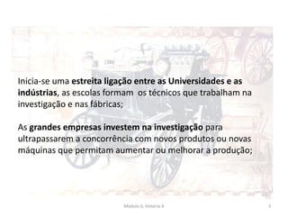 Módulo 6, História A 3
Inicia-se uma estreita ligação entre as Universidades e as
indústrias, as escolas formam os técnicos que trabalham na
investigação e nas fábricas;
As grandes empresas investem na investigação para
ultrapassarem a concorrência com novos produtos ou novas
máquinas que permitam aumentar ou melhorar a produção;
 