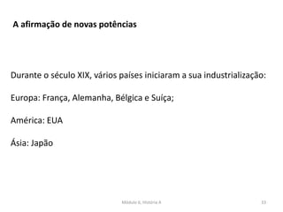 Módulo 6, História A 33
A afirmação de novas potências
Durante o século XIX, vários países iniciaram a sua industrialização:
Europa: França, Alemanha, Bélgica e Suíça;
América: EUA
Ásia: Japão
 