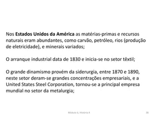 Módulo 6, História A 38
Nos Estados Unidos da América as matérias-primas e recursos
naturais eram abundantes, como carvão, petróleo, rios (produção
de eletricidade), e minerais variados;
O arranque industrial data de 1830 e inicia-se no setor têxtil;
O grande dinamismo provém da siderurgia, entre 1870 e 1890,
neste setor deram-se grandes concentrações empresariais, e a
United States Steel Corporation, tornou-se a principal empresa
mundial no setor da metalurgia;
 