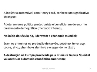 Módulo 6, História A 39
A indústria automóvel, com Henry Ford, conhece um significativo
arranque;
Adotaram uma política protecionista e beneficiaram de enorme
crescimento demográfico (mercado interno);
No início do século XX, lideravam a economia mundial;
Eram os primeiros na produção de carvão, petróleo, ferro, aço,
cobre, zinco, chumbo e alumínio e o segundo no têxtil;
A destruição na Europa provocada pela Primeira Guerra Mundial
vai acentuar o domínio económico americano;
 