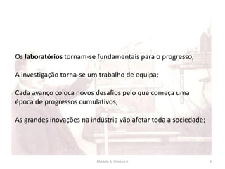 Módulo 6, História A 4
Os laboratórios tornam-se fundamentais para o progresso;
A investigação torna-se um trabalho de equipa;
Cada avanço coloca novos desafios pelo que começa uma
época de progressos cumulativos;
As grandes inovações na indústria vão afetar toda a sociedade;
 