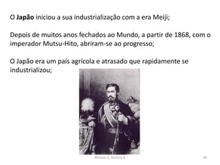 Módulo 6, História A 40
O Japão iniciou a sua industrialização com a era Meiji;
Depois de muitos anos fechados ao Mundo, a partir de 1868, com o
imperador Mutsu-Hito, abriram-se ao progresso;
O Japão era um país agrícola e atrasado que rapidamente se
industrializou;
 