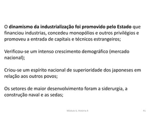 Módulo 6, História A 41
O dinamismo da industrialização foi promovido pelo Estado que
financiou industrias, concedeu monopólios e outros privilégios e
promoveu a entrada de capitais e técnicos estrangeiros;
Verificou-se um intenso crescimento demográfico (mercado
nacional);
Criou-se um espírito nacional de superioridade dos japoneses em
relação aos outros povos;
Os setores de maior desenvolvimento foram a siderurgia, a
construção naval e as sedas;
 
