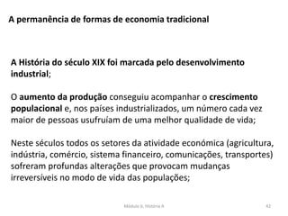 Módulo 6, História A 42
A permanência de formas de economia tradicional
A História do século XIX foi marcada pelo desenvolvimento
industrial;
O aumento da produção conseguiu acompanhar o crescimento
populacional e, nos países industrializados, um número cada vez
maior de pessoas usufruíam de uma melhor qualidade de vida;
Neste séculos todos os setores da atividade económica (agricultura,
indústria, comércio, sistema financeiro, comunicações, transportes)
sofreram profundas alterações que provocam mudanças
irreversíveis no modo de vida das populações;
 
