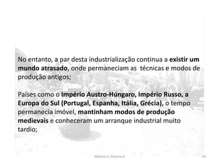 Módulo 6, História A 43
No entanto, a par desta industrialização continua a existir um
mundo atrasado, onde permaneciam as técnicas e modos de
produção antigos;
Países como o Império Austro-Húngaro, Império Russo, a
Europa do Sul (Portugal, Espanha, Itália, Grécia), o tempo
permanecia imóvel, mantinham modos de produção
medievais e conheceram um arranque industrial muito
tardio;
 