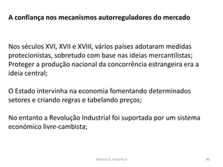Módulo 6, História A 46
A confiança nos mecanismos autorreguladores do mercado
Nos séculos XVI, XVII e XVIII, vários países adotaram medidas
protecionistas, sobretudo com base nas ideias mercantilistas;
Proteger a produção nacional da concorrência estrangeira era a
ideia central;
O Estado intervinha na economia fomentando determinados
setores e criando regras e tabelando preços;
No entanto a Revolução Industrial foi suportada por um sistema
económico livre-cambista;
 
