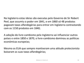 Módulo 6, História A 48
Na Inglaterra estas ideias são executas pelo Governo de Sir Robert
Peel, que assumiu o poder em 1841, e em 1860 só 48 produtos
pagavam taxas alfandegárias para entrar em Inglaterra contrastando
com os 1150 produtos em 1840;
A adoção do livre-cambismo pela Inglaterra vai influenciar outros
países e entre 1850 e 1870, o livre-cambismo dominou as políticas
económicas europeias;
Mesmo os EUA que sempre mantiveram uma atitude protecionista
baixaram as suas taxas alfandegárias;
 
