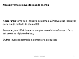 Módulo 6, História A 5
Novos inventos e novas formas de energia
A siderurgia torna-se a indústria de ponta da 2ª Revolução Industrial
na segunda metade do século XIX;
Bessemer, em 1856, inventou um processo de transformar o ferro
em aço mais rápido e barato;
Outros inventos permitiram aumentar a produção;
 