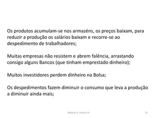 Módulo 6, História A 53
Os produtos acumulam-se nos armazéns, os preços baixam, para
reduzir a produção os salários baixam e recorre-se ao
despedimento de trabalhadores;
Muitas empresas não resistem e abrem falência, arrastando
consigo alguns Bancos (que tinham emprestado dinheiro);
Muitos investidores perdem dinheiro na Bolsa;
Os despedimentos fazem diminuir o consumo que leva a produção
a diminuir ainda mais;
 