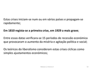 Módulo 6, História A 54
Estas crises iniciam-se num ou em vários países e propagam-se
rapidamente;
Em 1810 regista-se a primeira crise, em 1929 a mais grave;
Entre essas datas verificara-se 15 períodos de recessão económica
que provocaram o aumento da miséria e agitação política e social;
Os teóricos do liberalismo consideram estas crises cíclicas como
simples ajustamentos económicos;
 