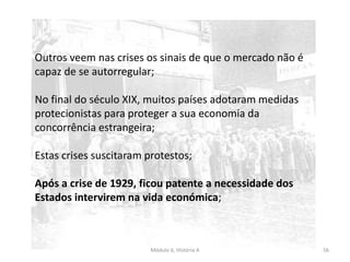 Módulo 6, História A 56
Outros veem nas crises os sinais de que o mercado não é
capaz de se autorregular;
No final do século XIX, muitos países adotaram medidas
protecionistas para proteger a sua economia da
concorrência estrangeira;
Estas crises suscitaram protestos;
Após a crise de 1929, ficou patente a necessidade dos
Estados intervirem na vida económica;
 