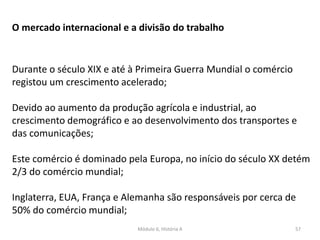 Módulo 6, História A 57
O mercado internacional e a divisão do trabalho
Durante o século XIX e até à Primeira Guerra Mundial o comércio
registou um crescimento acelerado;
Devido ao aumento da produção agrícola e industrial, ao
crescimento demográfico e ao desenvolvimento dos transportes e
das comunicações;
Este comércio é dominado pela Europa, no início do século XX detém
2/3 do comércio mundial;
Inglaterra, EUA, França e Alemanha são responsáveis por cerca de
50% do comércio mundial;
 