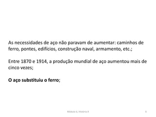Módulo 6, História A 6
As necessidades de aço não paravam de aumentar: caminhos de
ferro, pontes, edifícios, construção naval, armamento, etc.;
Entre 1870 e 1914, a produção mundial de aço aumentou mais de
cinco vezes;
O aço substituiu o ferro;
 