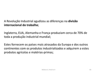 Módulo 6, História A 60
A Revolução Industrial agudizou as diferenças na divisão
internacional do trabalho;
Inglaterra, EUA, Alemanha e França produziam cerca de 70% de
toda a produção industrial mundial;
Estes fornecem os países mais atrasados da Europa e dos outros
continentes com os produtos industrializados e adquirem a estes
produtos agrícolas e matérias-primas;
 