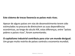 Módulo 6, História A 61
Este sistema de trocas favorecia os países mais ricos;
Apesar de alguns países em vias de desenvolvimento terem sido
estimulados na procura de diminuírem as suas dependências
económicas, ao longo do século XIX, estas diferenças, entre “países
pobres e países ricos”, foram aumentando;
O capitalismo industrial contribuiu para criar um mundo desigual;
Um grupo muito restrito de países controla a economia mundial;
 