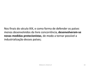 Módulo 6, História A 62
Nos finais do século XIX, e como forma de defender os países
menos desenvolvidos da livre concorrência, desenvolveram-se
novas medidas protecionistas, de modo a tornar possível a
industrialização desses países;
 